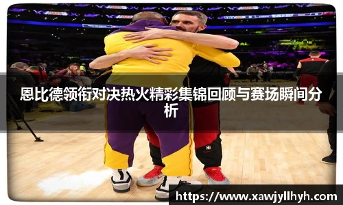 恩比德领衔对决热火精彩集锦回顾与赛场瞬间分析